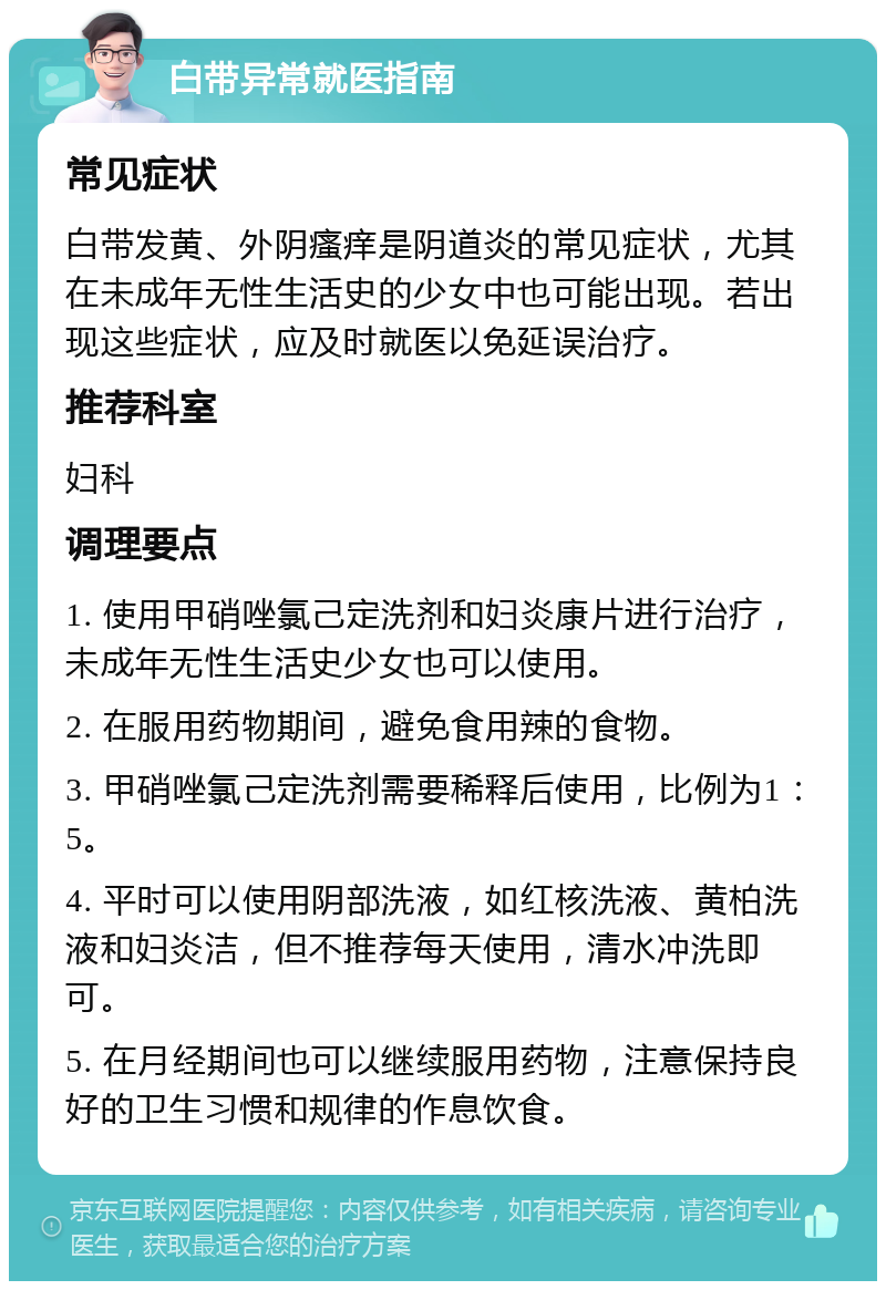 白带异常就医指南 常见症状 白带发黄、外阴瘙痒是阴道炎的常见症状，尤其在未成年无性生活史的少女中也可能出现。若出现这些症状，应及时就医以免延误治疗。 推荐科室 妇科 调理要点 1. 使用甲硝唑氯己定洗剂和妇炎康片进行治疗，未成年无性生活史少女也可以使用。 2. 在服用药物期间，避免食用辣的食物。 3. 甲硝唑氯己定洗剂需要稀释后使用，比例为1：5。 4. 平时可以使用阴部洗液，如红核洗液、黄柏洗液和妇炎洁，但不推荐每天使用，清水冲洗即可。 5. 在月经期间也可以继续服用药物，注意保持良好的卫生习惯和规律的作息饮食。