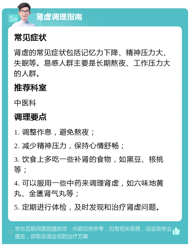 肾虚调理指南 常见症状 肾虚的常见症状包括记忆力下降、精神压力大、失眠等。易感人群主要是长期熬夜、工作压力大的人群。 推荐科室 中医科 调理要点 1. 调整作息，避免熬夜； 2. 减少精神压力，保持心情舒畅； 3. 饮食上多吃一些补肾的食物，如黑豆、核桃等； 4. 可以服用一些中药来调理肾虚，如六味地黄丸、金匮肾气丸等； 5. 定期进行体检，及时发现和治疗肾虚问题。