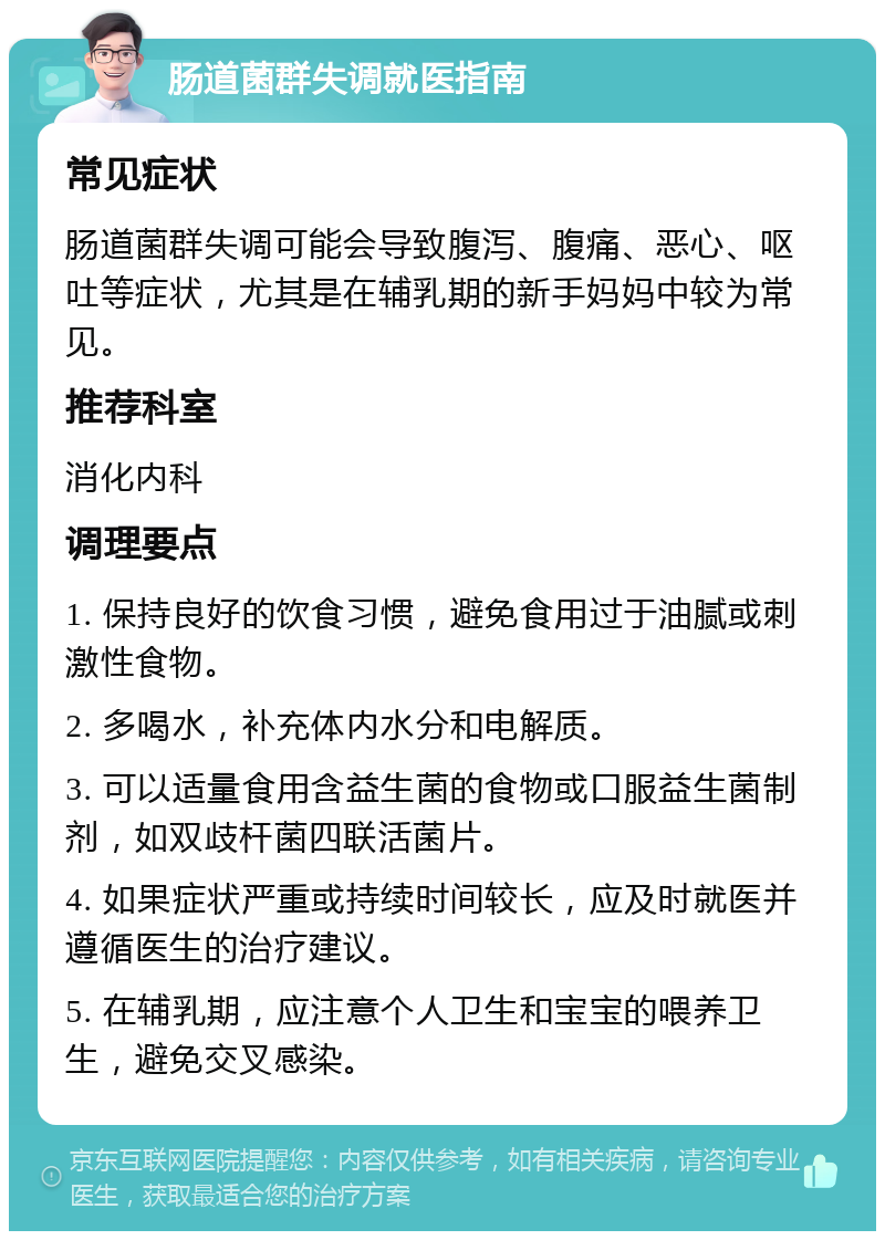 肠道菌群失调就医指南 常见症状 肠道菌群失调可能会导致腹泻、腹痛、恶心、呕吐等症状，尤其是在辅乳期的新手妈妈中较为常见。 推荐科室 消化内科 调理要点 1. 保持良好的饮食习惯，避免食用过于油腻或刺激性食物。 2. 多喝水，补充体内水分和电解质。 3. 可以适量食用含益生菌的食物或口服益生菌制剂，如双歧杆菌四联活菌片。 4. 如果症状严重或持续时间较长，应及时就医并遵循医生的治疗建议。 5. 在辅乳期，应注意个人卫生和宝宝的喂养卫生，避免交叉感染。