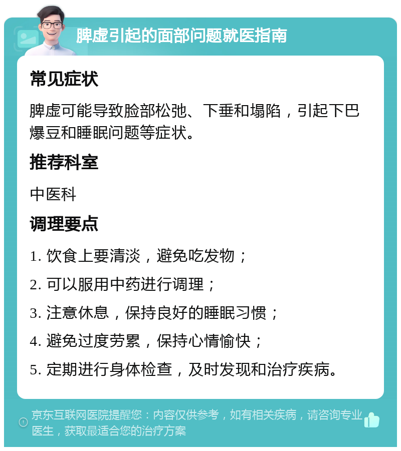 脾虚引起的面部问题就医指南 常见症状 脾虚可能导致脸部松弛、下垂和塌陷，引起下巴爆豆和睡眠问题等症状。 推荐科室 中医科 调理要点 1. 饮食上要清淡，避免吃发物； 2. 可以服用中药进行调理； 3. 注意休息，保持良好的睡眠习惯； 4. 避免过度劳累，保持心情愉快； 5. 定期进行身体检查，及时发现和治疗疾病。