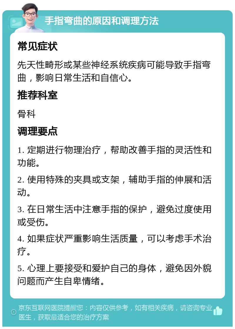 手指弯曲的原因和调理方法 常见症状 先天性畸形或某些神经系统疾病可能导致手指弯曲，影响日常生活和自信心。 推荐科室 骨科 调理要点 1. 定期进行物理治疗，帮助改善手指的灵活性和功能。 2. 使用特殊的夹具或支架，辅助手指的伸展和活动。 3. 在日常生活中注意手指的保护，避免过度使用或受伤。 4. 如果症状严重影响生活质量，可以考虑手术治疗。 5. 心理上要接受和爱护自己的身体，避免因外貌问题而产生自卑情绪。