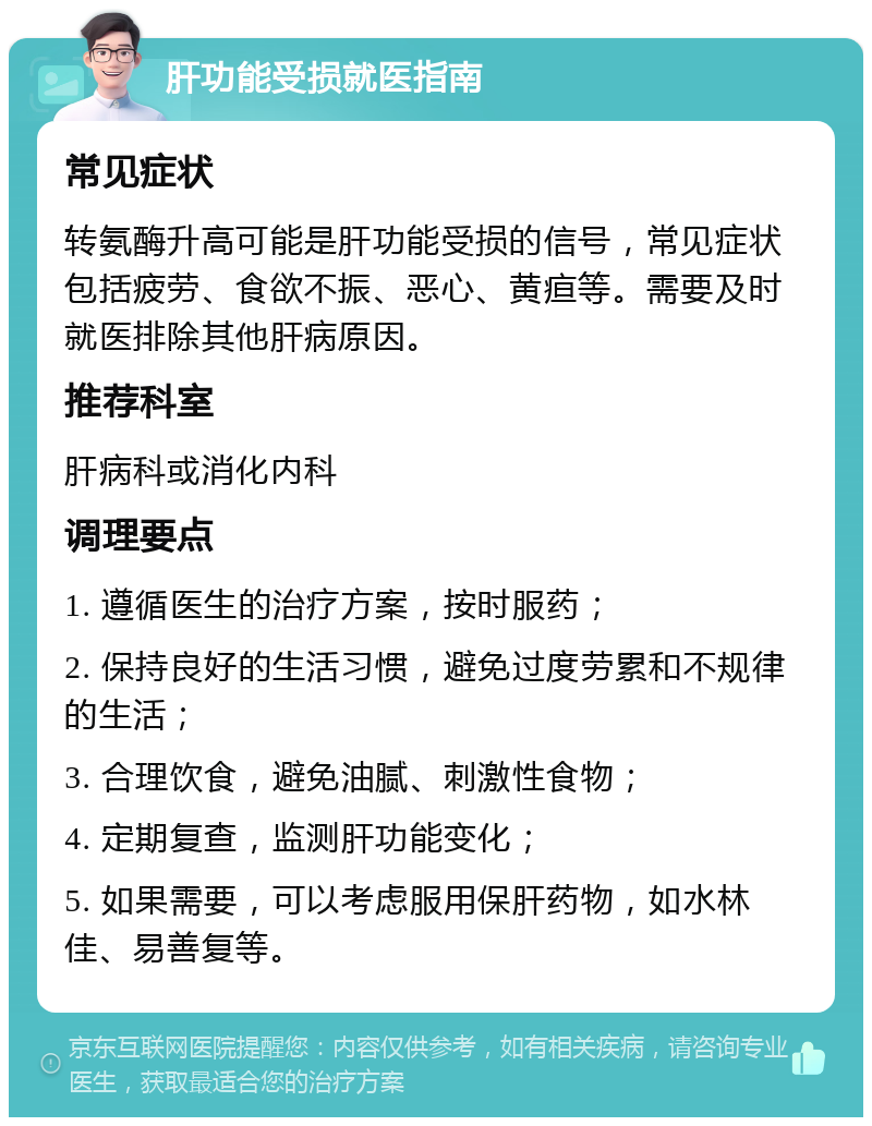 肝功能受损就医指南 常见症状 转氨酶升高可能是肝功能受损的信号，常见症状包括疲劳、食欲不振、恶心、黄疸等。需要及时就医排除其他肝病原因。 推荐科室 肝病科或消化内科 调理要点 1. 遵循医生的治疗方案，按时服药； 2. 保持良好的生活习惯，避免过度劳累和不规律的生活； 3. 合理饮食，避免油腻、刺激性食物； 4. 定期复查，监测肝功能变化； 5. 如果需要，可以考虑服用保肝药物，如水林佳、易善复等。