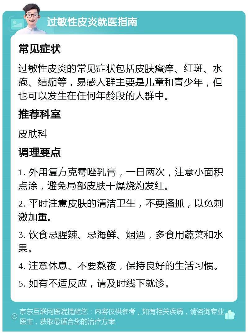 过敏性皮炎就医指南 常见症状 过敏性皮炎的常见症状包括皮肤瘙痒、红斑、水疱、结痂等，易感人群主要是儿童和青少年，但也可以发生在任何年龄段的人群中。 推荐科室 皮肤科 调理要点 1. 外用复方克霉唑乳膏，一日两次，注意小面积点涂，避免局部皮肤干燥烧灼发红。 2. 平时注意皮肤的清洁卫生，不要搔抓，以免刺激加重。 3. 饮食忌腥辣、忌海鲜、烟酒，多食用蔬菜和水果。 4. 注意休息、不要熬夜，保持良好的生活习惯。 5. 如有不适反应，请及时线下就诊。