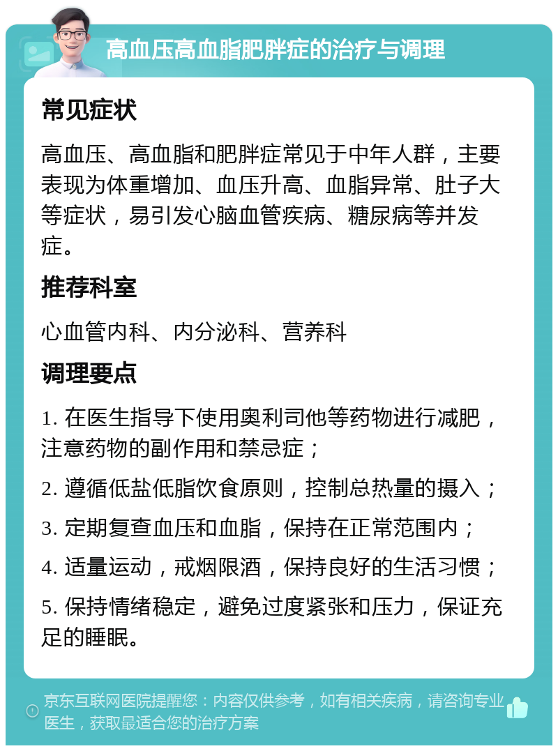 高血压高血脂肥胖症的治疗与调理 常见症状 高血压、高血脂和肥胖症常见于中年人群，主要表现为体重增加、血压升高、血脂异常、肚子大等症状，易引发心脑血管疾病、糖尿病等并发症。 推荐科室 心血管内科、内分泌科、营养科 调理要点 1. 在医生指导下使用奥利司他等药物进行减肥，注意药物的副作用和禁忌症； 2. 遵循低盐低脂饮食原则，控制总热量的摄入； 3. 定期复查血压和血脂，保持在正常范围内； 4. 适量运动，戒烟限酒，保持良好的生活习惯； 5. 保持情绪稳定，避免过度紧张和压力，保证充足的睡眠。