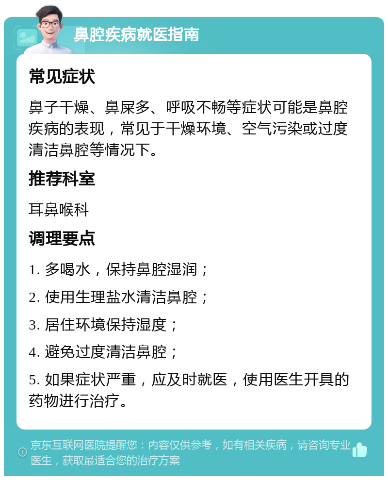 鼻腔疾病就医指南 常见症状 鼻子干燥、鼻屎多、呼吸不畅等症状可能是鼻腔疾病的表现，常见于干燥环境、空气污染或过度清洁鼻腔等情况下。 推荐科室 耳鼻喉科 调理要点 1. 多喝水，保持鼻腔湿润； 2. 使用生理盐水清洁鼻腔； 3. 居住环境保持湿度； 4. 避免过度清洁鼻腔； 5. 如果症状严重，应及时就医，使用医生开具的药物进行治疗。