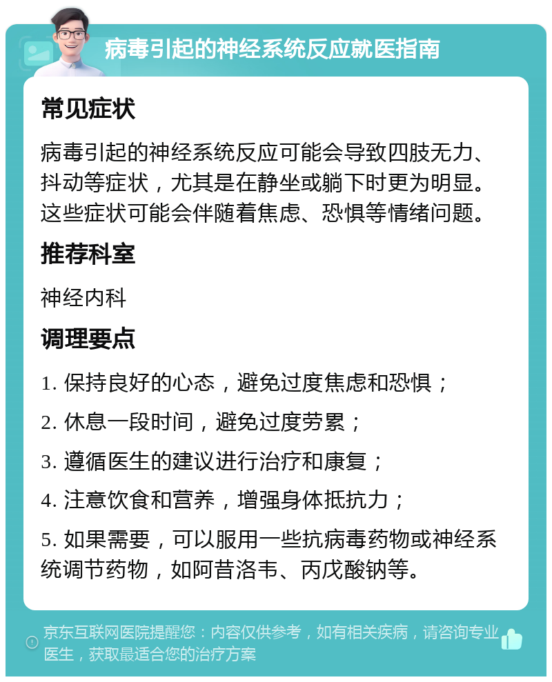 病毒引起的神经系统反应就医指南 常见症状 病毒引起的神经系统反应可能会导致四肢无力、抖动等症状，尤其是在静坐或躺下时更为明显。这些症状可能会伴随着焦虑、恐惧等情绪问题。 推荐科室 神经内科 调理要点 1. 保持良好的心态，避免过度焦虑和恐惧； 2. 休息一段时间，避免过度劳累； 3. 遵循医生的建议进行治疗和康复； 4. 注意饮食和营养，增强身体抵抗力； 5. 如果需要，可以服用一些抗病毒药物或神经系统调节药物，如阿昔洛韦、丙戊酸钠等。