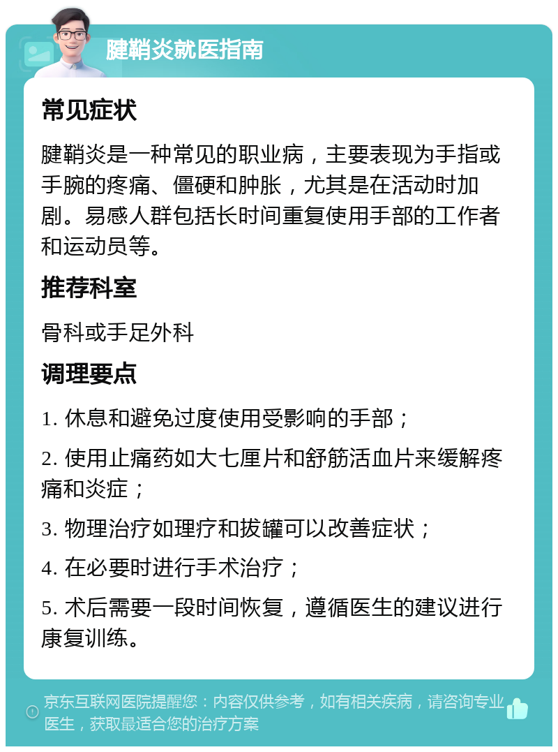 腱鞘炎就医指南 常见症状 腱鞘炎是一种常见的职业病，主要表现为手指或手腕的疼痛、僵硬和肿胀，尤其是在活动时加剧。易感人群包括长时间重复使用手部的工作者和运动员等。 推荐科室 骨科或手足外科 调理要点 1. 休息和避免过度使用受影响的手部； 2. 使用止痛药如大七厘片和舒筋活血片来缓解疼痛和炎症； 3. 物理治疗如理疗和拔罐可以改善症状； 4. 在必要时进行手术治疗； 5. 术后需要一段时间恢复，遵循医生的建议进行康复训练。