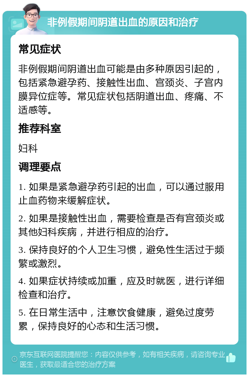 非例假期间阴道出血的原因和治疗 常见症状 非例假期间阴道出血可能是由多种原因引起的，包括紧急避孕药、接触性出血、宫颈炎、子宫内膜异位症等。常见症状包括阴道出血、疼痛、不适感等。 推荐科室 妇科 调理要点 1. 如果是紧急避孕药引起的出血，可以通过服用止血药物来缓解症状。 2. 如果是接触性出血，需要检查是否有宫颈炎或其他妇科疾病，并进行相应的治疗。 3. 保持良好的个人卫生习惯，避免性生活过于频繁或激烈。 4. 如果症状持续或加重，应及时就医，进行详细检查和治疗。 5. 在日常生活中，注意饮食健康，避免过度劳累，保持良好的心态和生活习惯。