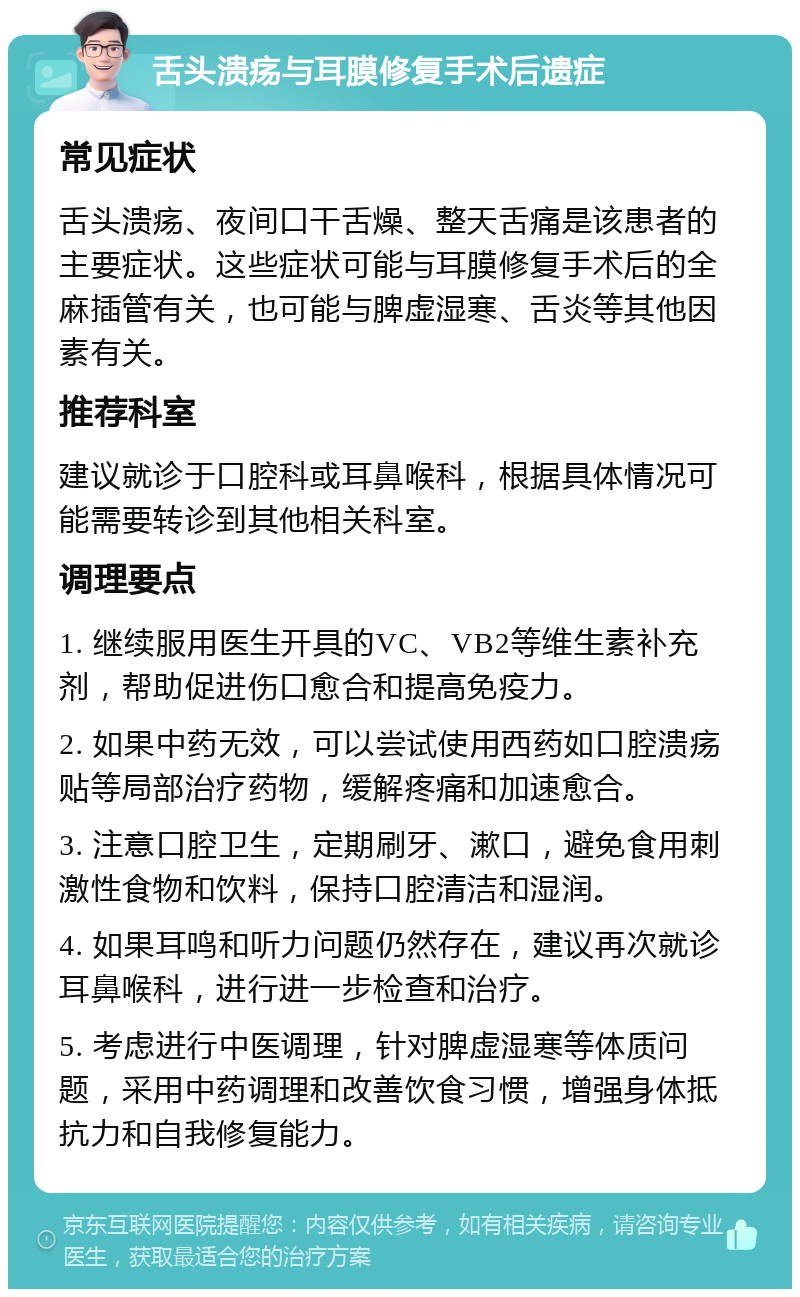 舌头溃疡与耳膜修复手术后遗症 常见症状 舌头溃疡、夜间口干舌燥、整天舌痛是该患者的主要症状。这些症状可能与耳膜修复手术后的全麻插管有关，也可能与脾虚湿寒、舌炎等其他因素有关。 推荐科室 建议就诊于口腔科或耳鼻喉科，根据具体情况可能需要转诊到其他相关科室。 调理要点 1. 继续服用医生开具的VC、VB2等维生素补充剂，帮助促进伤口愈合和提高免疫力。 2. 如果中药无效，可以尝试使用西药如口腔溃疡贴等局部治疗药物，缓解疼痛和加速愈合。 3. 注意口腔卫生，定期刷牙、漱口，避免食用刺激性食物和饮料，保持口腔清洁和湿润。 4. 如果耳鸣和听力问题仍然存在，建议再次就诊耳鼻喉科，进行进一步检查和治疗。 5. 考虑进行中医调理，针对脾虚湿寒等体质问题，采用中药调理和改善饮食习惯，增强身体抵抗力和自我修复能力。