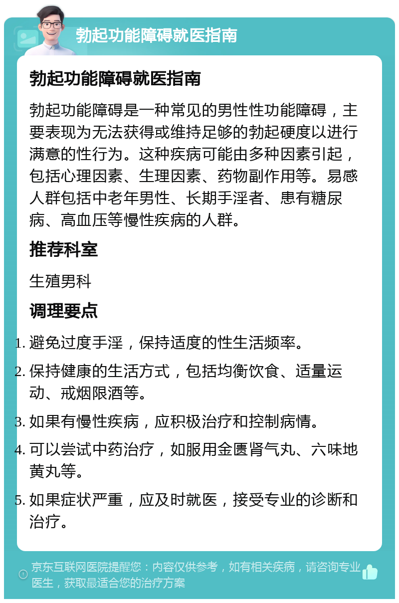 勃起功能障碍就医指南 勃起功能障碍就医指南 勃起功能障碍是一种常见的男性性功能障碍，主要表现为无法获得或维持足够的勃起硬度以进行满意的性行为。这种疾病可能由多种因素引起，包括心理因素、生理因素、药物副作用等。易感人群包括中老年男性、长期手淫者、患有糖尿病、高血压等慢性疾病的人群。 推荐科室 生殖男科 调理要点 避免过度手淫，保持适度的性生活频率。 保持健康的生活方式，包括均衡饮食、适量运动、戒烟限酒等。 如果有慢性疾病，应积极治疗和控制病情。 可以尝试中药治疗，如服用金匮肾气丸、六味地黄丸等。 如果症状严重，应及时就医，接受专业的诊断和治疗。