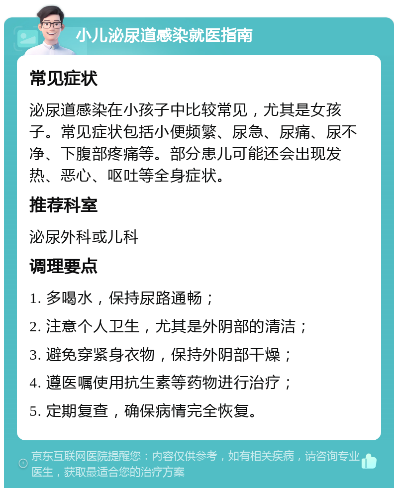 小儿泌尿道感染就医指南 常见症状 泌尿道感染在小孩子中比较常见，尤其是女孩子。常见症状包括小便频繁、尿急、尿痛、尿不净、下腹部疼痛等。部分患儿可能还会出现发热、恶心、呕吐等全身症状。 推荐科室 泌尿外科或儿科 调理要点 1. 多喝水，保持尿路通畅； 2. 注意个人卫生，尤其是外阴部的清洁； 3. 避免穿紧身衣物，保持外阴部干燥； 4. 遵医嘱使用抗生素等药物进行治疗； 5. 定期复查，确保病情完全恢复。