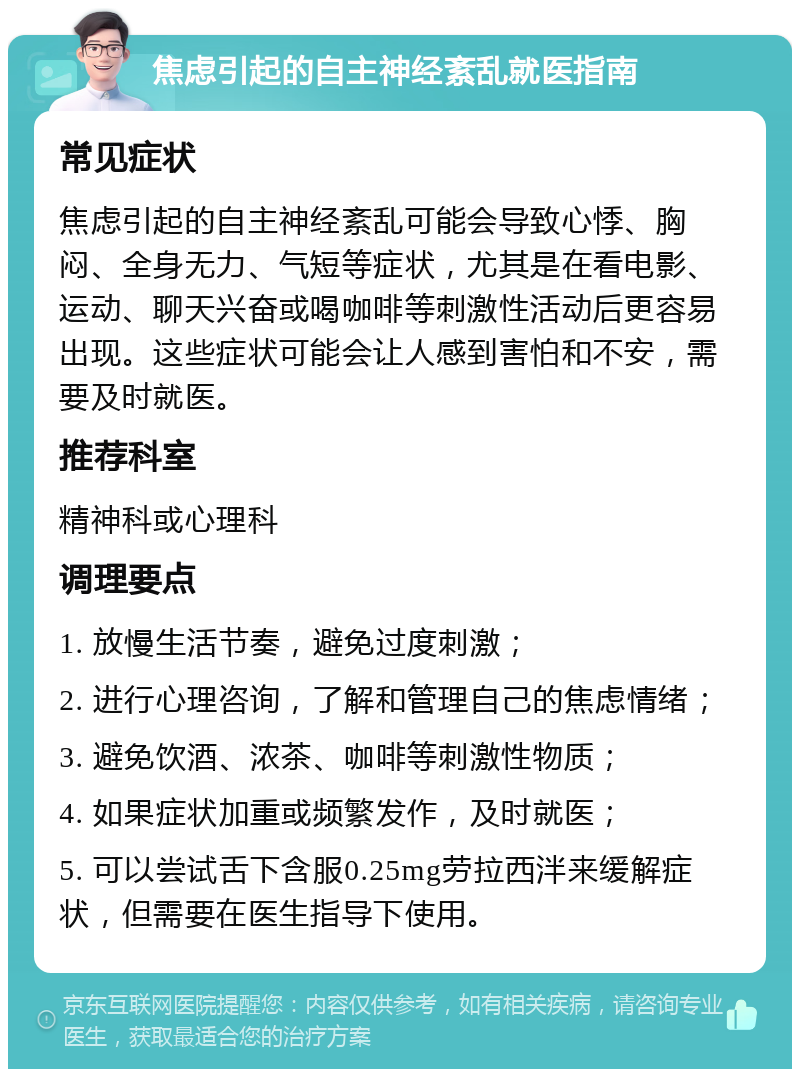 焦虑引起的自主神经紊乱就医指南 常见症状 焦虑引起的自主神经紊乱可能会导致心悸、胸闷、全身无力、气短等症状，尤其是在看电影、运动、聊天兴奋或喝咖啡等刺激性活动后更容易出现。这些症状可能会让人感到害怕和不安，需要及时就医。 推荐科室 精神科或心理科 调理要点 1. 放慢生活节奏，避免过度刺激； 2. 进行心理咨询，了解和管理自己的焦虑情绪； 3. 避免饮酒、浓茶、咖啡等刺激性物质； 4. 如果症状加重或频繁发作，及时就医； 5. 可以尝试舌下含服0.25mg劳拉西泮来缓解症状，但需要在医生指导下使用。