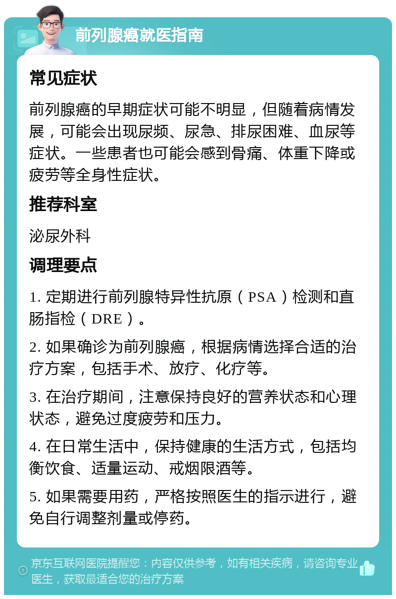 前列腺癌就医指南 常见症状 前列腺癌的早期症状可能不明显，但随着病情发展，可能会出现尿频、尿急、排尿困难、血尿等症状。一些患者也可能会感到骨痛、体重下降或疲劳等全身性症状。 推荐科室 泌尿外科 调理要点 1. 定期进行前列腺特异性抗原（PSA）检测和直肠指检（DRE）。 2. 如果确诊为前列腺癌，根据病情选择合适的治疗方案，包括手术、放疗、化疗等。 3. 在治疗期间，注意保持良好的营养状态和心理状态，避免过度疲劳和压力。 4. 在日常生活中，保持健康的生活方式，包括均衡饮食、适量运动、戒烟限酒等。 5. 如果需要用药，严格按照医生的指示进行，避免自行调整剂量或停药。