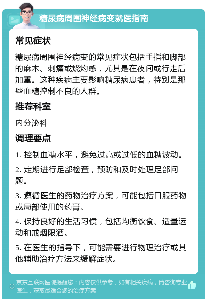 糖尿病周围神经病变就医指南 常见症状 糖尿病周围神经病变的常见症状包括手指和脚部的麻木、刺痛或烧灼感，尤其是在夜间或行走后加重。这种疾病主要影响糖尿病患者，特别是那些血糖控制不良的人群。 推荐科室 内分泌科 调理要点 1. 控制血糖水平，避免过高或过低的血糖波动。 2. 定期进行足部检查，预防和及时处理足部问题。 3. 遵循医生的药物治疗方案，可能包括口服药物或局部使用的药膏。 4. 保持良好的生活习惯，包括均衡饮食、适量运动和戒烟限酒。 5. 在医生的指导下，可能需要进行物理治疗或其他辅助治疗方法来缓解症状。