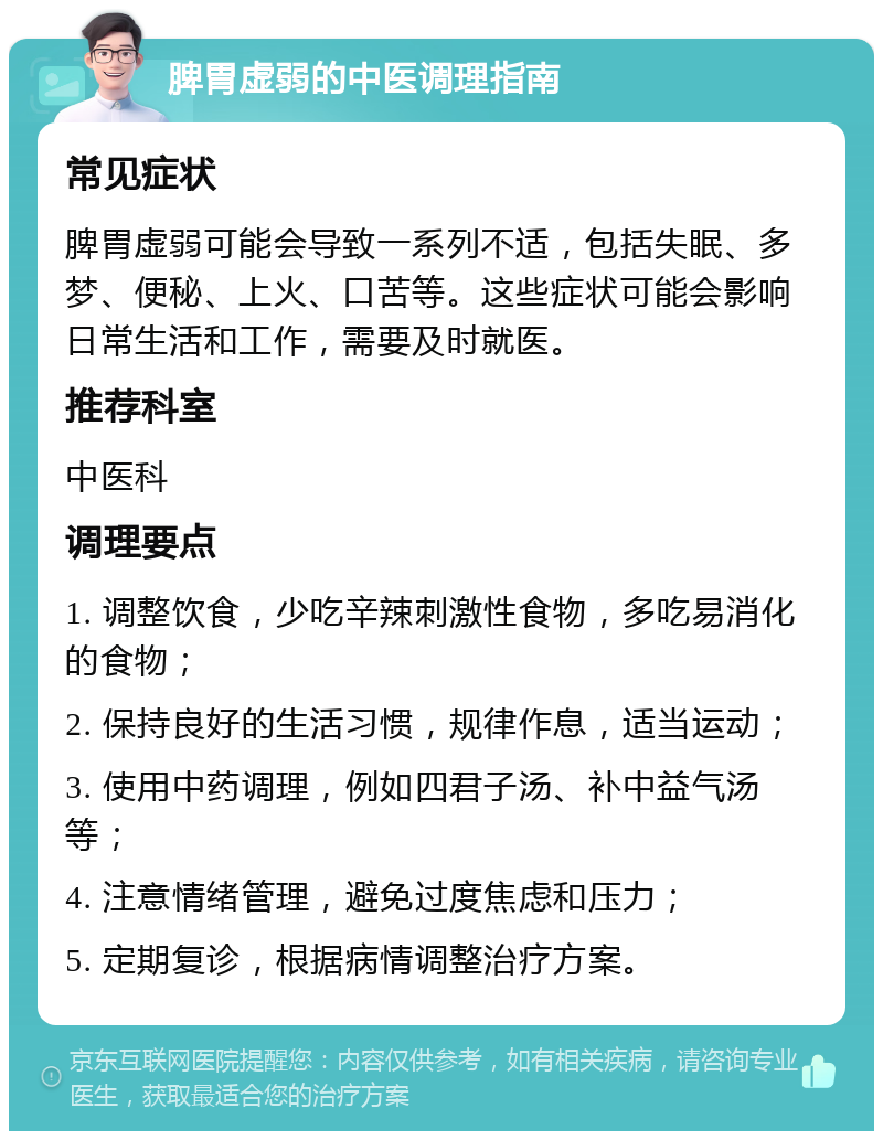 脾胃虚弱的中医调理指南 常见症状 脾胃虚弱可能会导致一系列不适，包括失眠、多梦、便秘、上火、口苦等。这些症状可能会影响日常生活和工作，需要及时就医。 推荐科室 中医科 调理要点 1. 调整饮食，少吃辛辣刺激性食物，多吃易消化的食物； 2. 保持良好的生活习惯，规律作息，适当运动； 3. 使用中药调理，例如四君子汤、补中益气汤等； 4. 注意情绪管理，避免过度焦虑和压力； 5. 定期复诊，根据病情调整治疗方案。