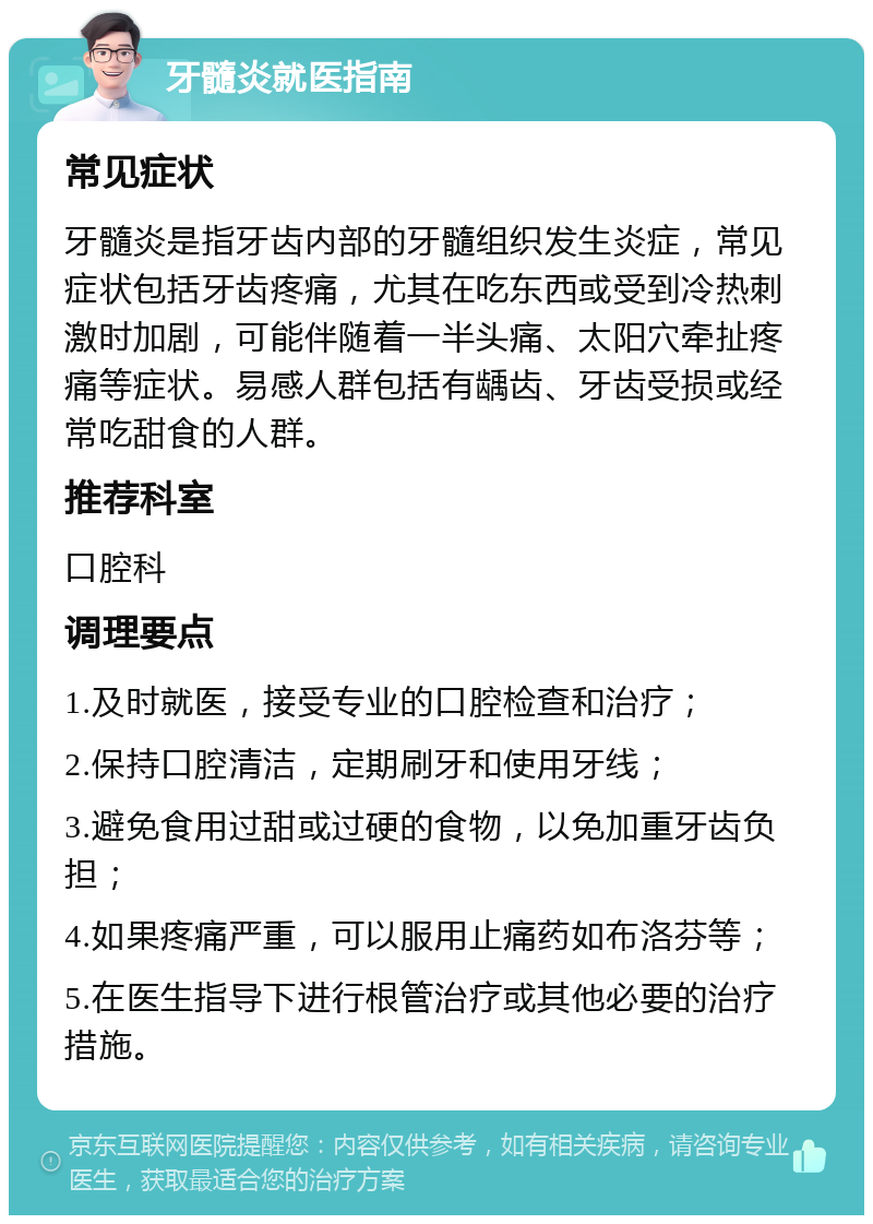 牙髓炎就医指南 常见症状 牙髓炎是指牙齿内部的牙髓组织发生炎症，常见症状包括牙齿疼痛，尤其在吃东西或受到冷热刺激时加剧，可能伴随着一半头痛、太阳穴牵扯疼痛等症状。易感人群包括有龋齿、牙齿受损或经常吃甜食的人群。 推荐科室 口腔科 调理要点 1.及时就医，接受专业的口腔检查和治疗； 2.保持口腔清洁，定期刷牙和使用牙线； 3.避免食用过甜或过硬的食物，以免加重牙齿负担； 4.如果疼痛严重，可以服用止痛药如布洛芬等； 5.在医生指导下进行根管治疗或其他必要的治疗措施。