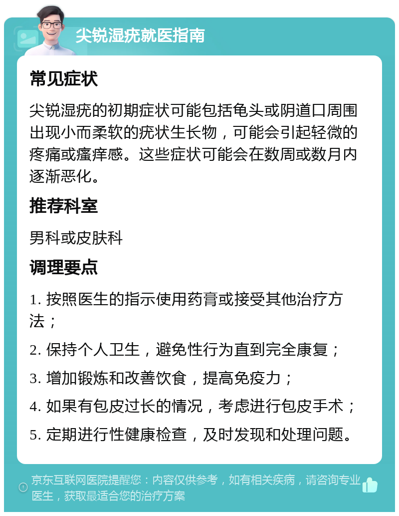 尖锐湿疣就医指南 常见症状 尖锐湿疣的初期症状可能包括龟头或阴道口周围出现小而柔软的疣状生长物，可能会引起轻微的疼痛或瘙痒感。这些症状可能会在数周或数月内逐渐恶化。 推荐科室 男科或皮肤科 调理要点 1. 按照医生的指示使用药膏或接受其他治疗方法； 2. 保持个人卫生，避免性行为直到完全康复； 3. 增加锻炼和改善饮食，提高免疫力； 4. 如果有包皮过长的情况，考虑进行包皮手术； 5. 定期进行性健康检查，及时发现和处理问题。