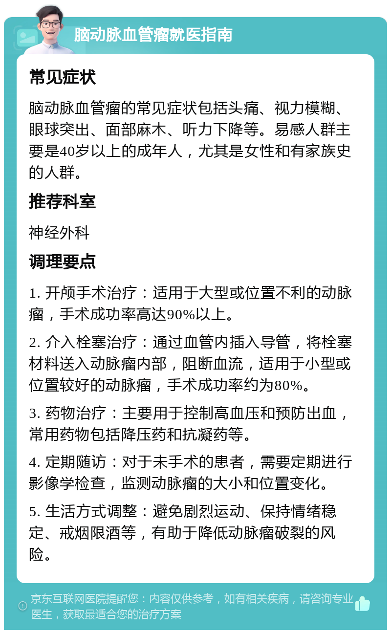 脑动脉血管瘤就医指南 常见症状 脑动脉血管瘤的常见症状包括头痛、视力模糊、眼球突出、面部麻木、听力下降等。易感人群主要是40岁以上的成年人，尤其是女性和有家族史的人群。 推荐科室 神经外科 调理要点 1. 开颅手术治疗：适用于大型或位置不利的动脉瘤，手术成功率高达90%以上。 2. 介入栓塞治疗：通过血管内插入导管，将栓塞材料送入动脉瘤内部，阻断血流，适用于小型或位置较好的动脉瘤，手术成功率约为80%。 3. 药物治疗：主要用于控制高血压和预防出血，常用药物包括降压药和抗凝药等。 4. 定期随访：对于未手术的患者，需要定期进行影像学检查，监测动脉瘤的大小和位置变化。 5. 生活方式调整：避免剧烈运动、保持情绪稳定、戒烟限酒等，有助于降低动脉瘤破裂的风险。