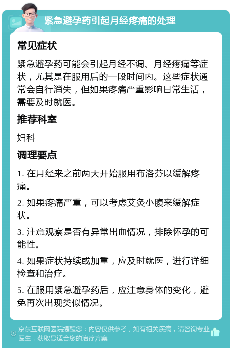 紧急避孕药引起月经疼痛的处理 常见症状 紧急避孕药可能会引起月经不调、月经疼痛等症状，尤其是在服用后的一段时间内。这些症状通常会自行消失，但如果疼痛严重影响日常生活，需要及时就医。 推荐科室 妇科 调理要点 1. 在月经来之前两天开始服用布洛芬以缓解疼痛。 2. 如果疼痛严重，可以考虑艾灸小腹来缓解症状。 3. 注意观察是否有异常出血情况，排除怀孕的可能性。 4. 如果症状持续或加重，应及时就医，进行详细检查和治疗。 5. 在服用紧急避孕药后，应注意身体的变化，避免再次出现类似情况。