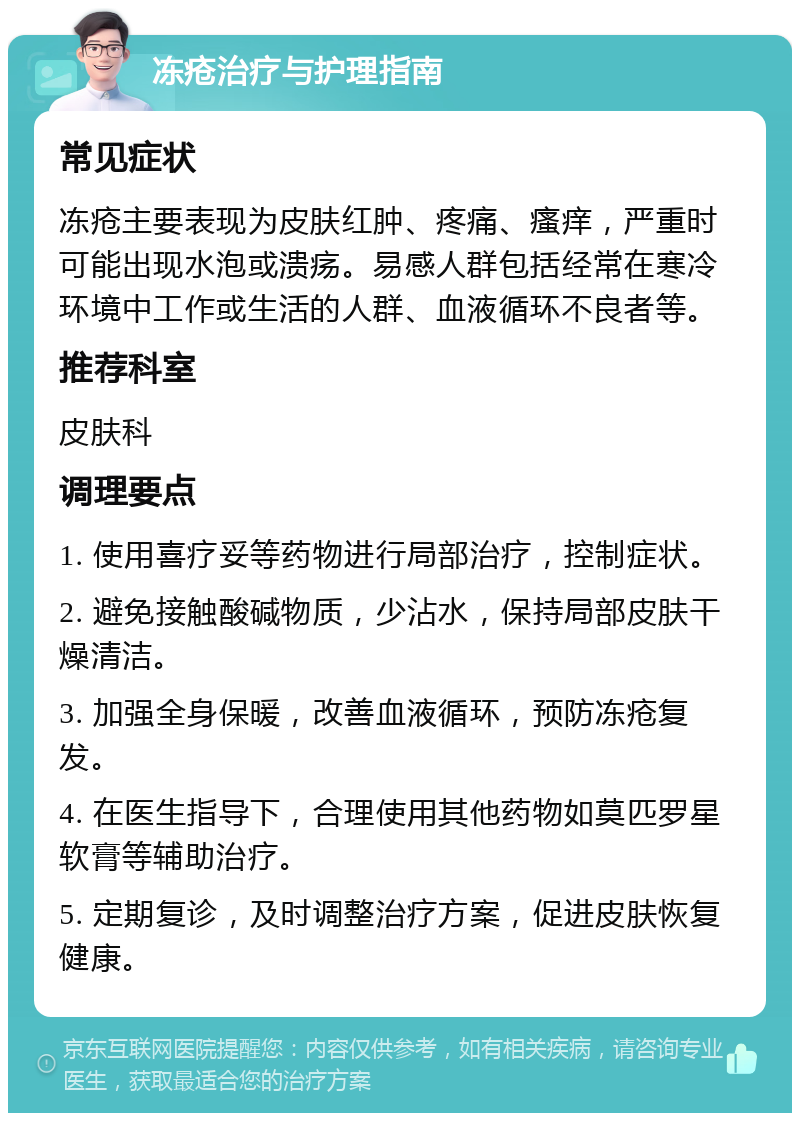 冻疮治疗与护理指南 常见症状 冻疮主要表现为皮肤红肿、疼痛、瘙痒，严重时可能出现水泡或溃疡。易感人群包括经常在寒冷环境中工作或生活的人群、血液循环不良者等。 推荐科室 皮肤科 调理要点 1. 使用喜疗妥等药物进行局部治疗，控制症状。 2. 避免接触酸碱物质，少沾水，保持局部皮肤干燥清洁。 3. 加强全身保暖，改善血液循环，预防冻疮复发。 4. 在医生指导下，合理使用其他药物如莫匹罗星软膏等辅助治疗。 5. 定期复诊，及时调整治疗方案，促进皮肤恢复健康。