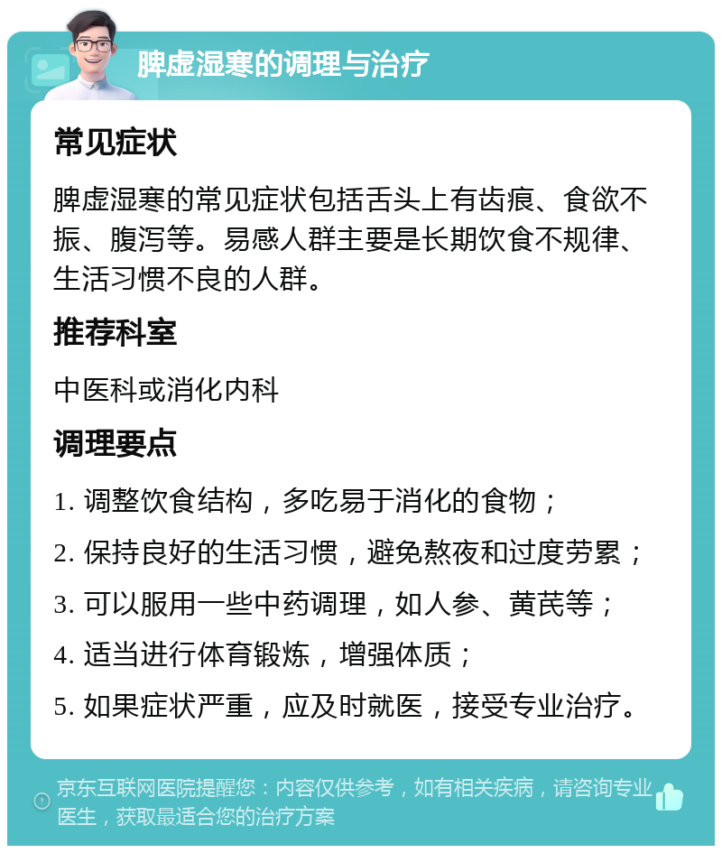 脾虚湿寒的调理与治疗 常见症状 脾虚湿寒的常见症状包括舌头上有齿痕、食欲不振、腹泻等。易感人群主要是长期饮食不规律、生活习惯不良的人群。 推荐科室 中医科或消化内科 调理要点 1. 调整饮食结构，多吃易于消化的食物； 2. 保持良好的生活习惯，避免熬夜和过度劳累； 3. 可以服用一些中药调理，如人参、黄芪等； 4. 适当进行体育锻炼，增强体质； 5. 如果症状严重，应及时就医，接受专业治疗。