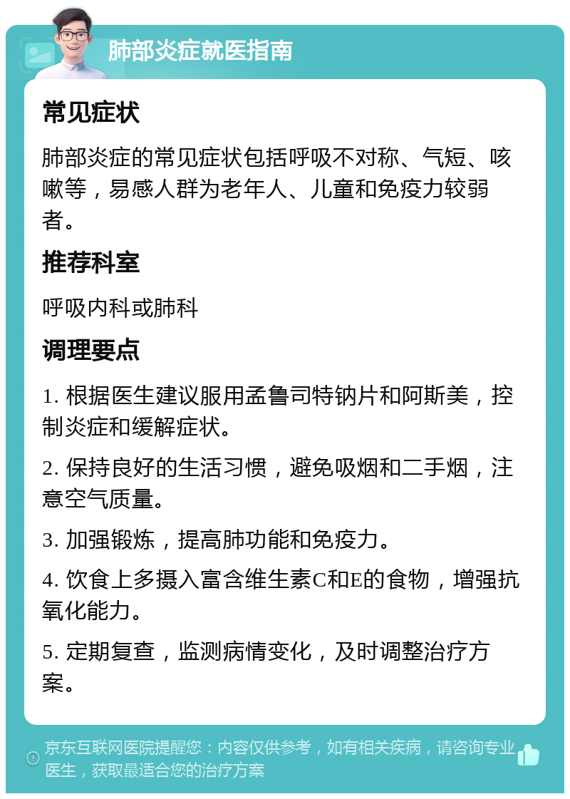 肺部炎症就医指南 常见症状 肺部炎症的常见症状包括呼吸不对称、气短、咳嗽等，易感人群为老年人、儿童和免疫力较弱者。 推荐科室 呼吸内科或肺科 调理要点 1. 根据医生建议服用孟鲁司特钠片和阿斯美，控制炎症和缓解症状。 2. 保持良好的生活习惯，避免吸烟和二手烟，注意空气质量。 3. 加强锻炼，提高肺功能和免疫力。 4. 饮食上多摄入富含维生素C和E的食物，增强抗氧化能力。 5. 定期复查，监测病情变化，及时调整治疗方案。