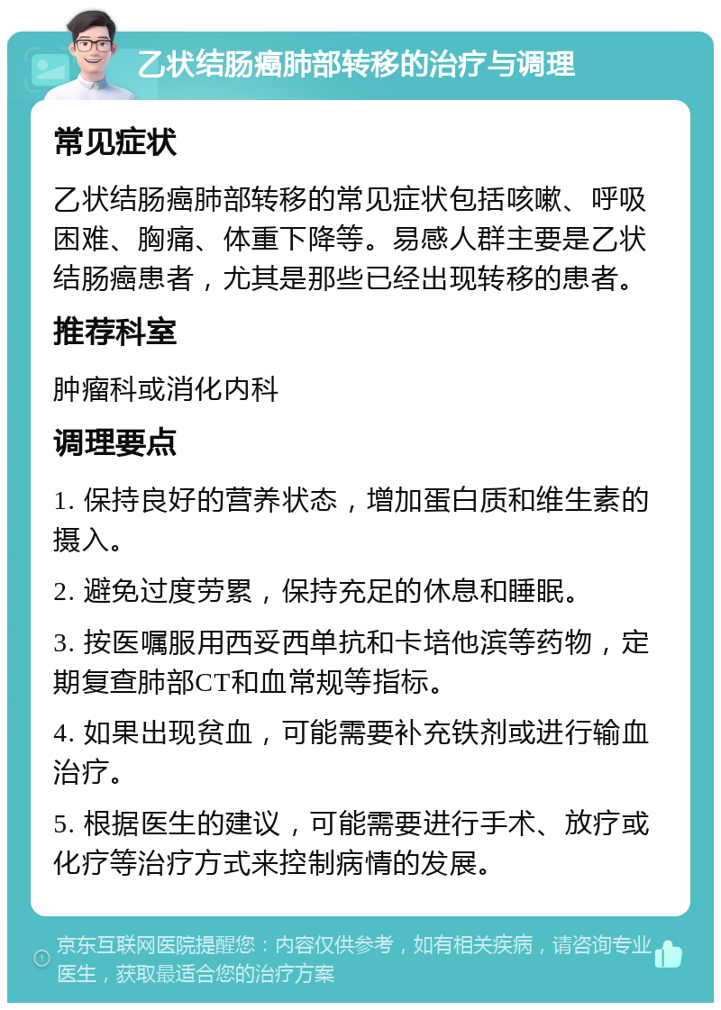 乙状结肠癌肺部转移的治疗与调理 常见症状 乙状结肠癌肺部转移的常见症状包括咳嗽、呼吸困难、胸痛、体重下降等。易感人群主要是乙状结肠癌患者，尤其是那些已经出现转移的患者。 推荐科室 肿瘤科或消化内科 调理要点 1. 保持良好的营养状态，增加蛋白质和维生素的摄入。 2. 避免过度劳累，保持充足的休息和睡眠。 3. 按医嘱服用西妥西单抗和卡培他滨等药物，定期复查肺部CT和血常规等指标。 4. 如果出现贫血，可能需要补充铁剂或进行输血治疗。 5. 根据医生的建议，可能需要进行手术、放疗或化疗等治疗方式来控制病情的发展。