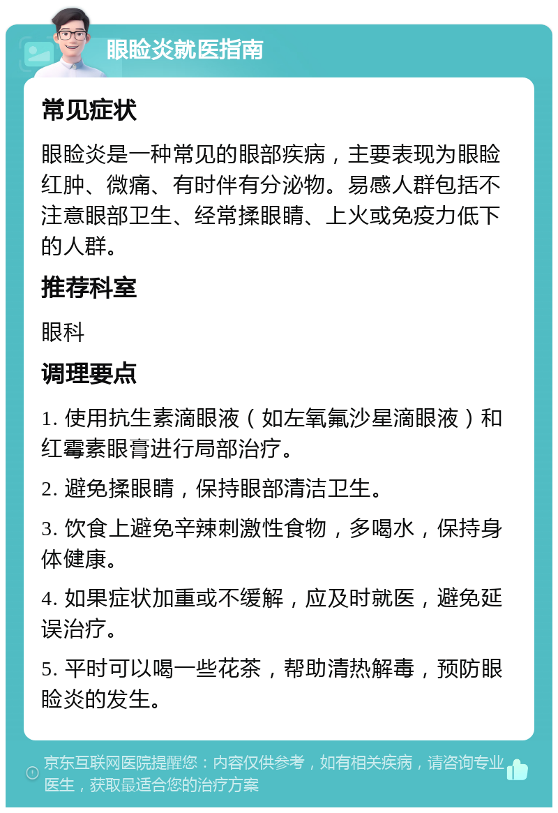 眼睑炎就医指南 常见症状 眼睑炎是一种常见的眼部疾病，主要表现为眼睑红肿、微痛、有时伴有分泌物。易感人群包括不注意眼部卫生、经常揉眼睛、上火或免疫力低下的人群。 推荐科室 眼科 调理要点 1. 使用抗生素滴眼液（如左氧氟沙星滴眼液）和红霉素眼膏进行局部治疗。 2. 避免揉眼睛，保持眼部清洁卫生。 3. 饮食上避免辛辣刺激性食物，多喝水，保持身体健康。 4. 如果症状加重或不缓解，应及时就医，避免延误治疗。 5. 平时可以喝一些花茶，帮助清热解毒，预防眼睑炎的发生。