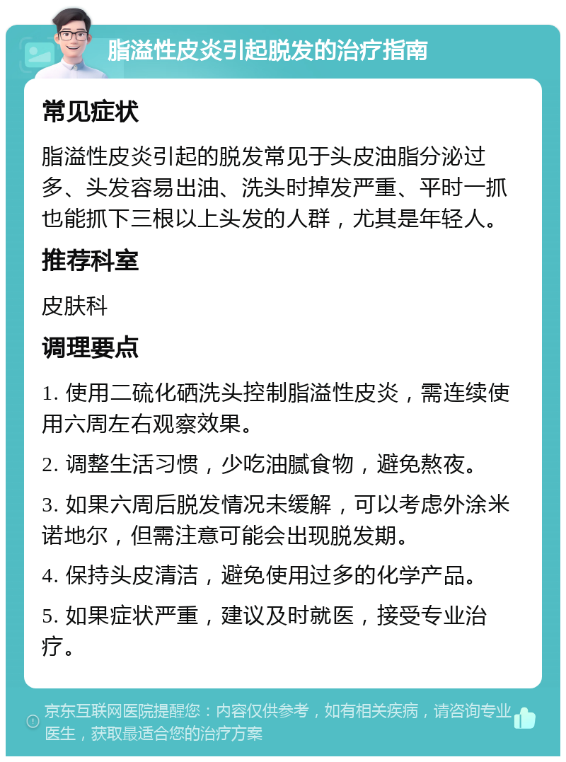 脂溢性皮炎引起脱发的治疗指南 常见症状 脂溢性皮炎引起的脱发常见于头皮油脂分泌过多、头发容易出油、洗头时掉发严重、平时一抓也能抓下三根以上头发的人群，尤其是年轻人。 推荐科室 皮肤科 调理要点 1. 使用二硫化硒洗头控制脂溢性皮炎，需连续使用六周左右观察效果。 2. 调整生活习惯，少吃油腻食物，避免熬夜。 3. 如果六周后脱发情况未缓解，可以考虑外涂米诺地尔，但需注意可能会出现脱发期。 4. 保持头皮清洁，避免使用过多的化学产品。 5. 如果症状严重，建议及时就医，接受专业治疗。