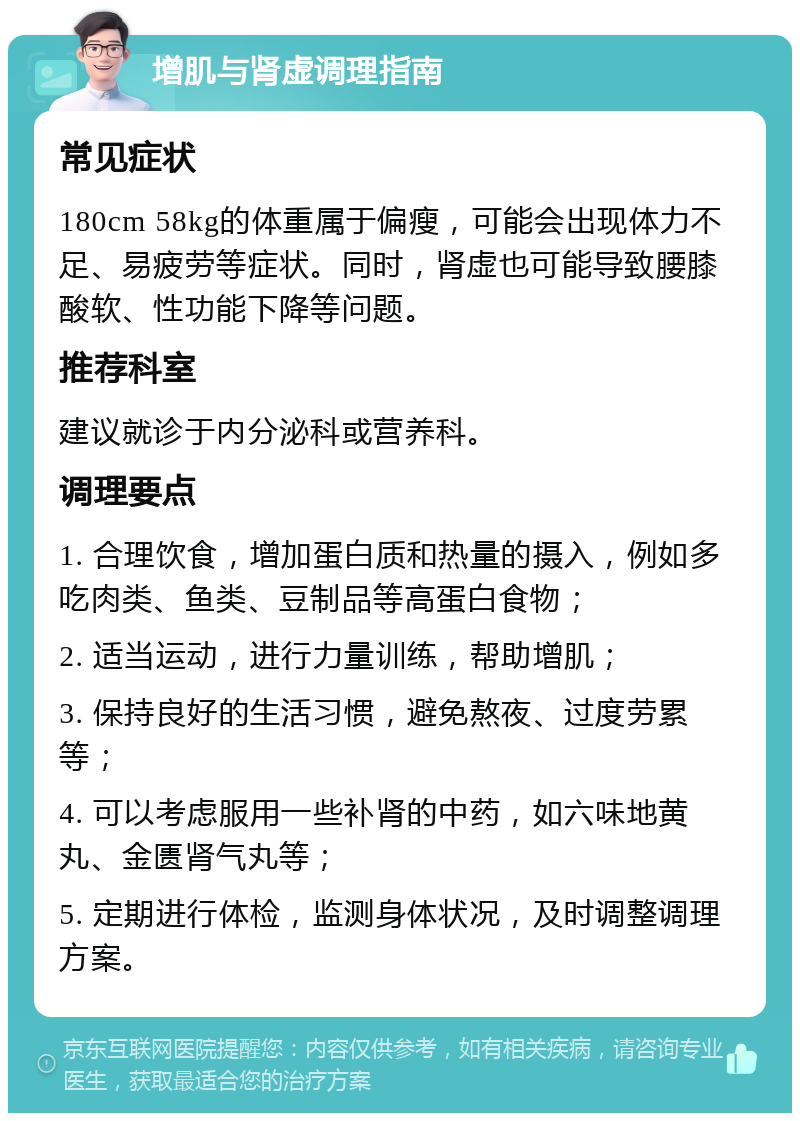 增肌与肾虚调理指南 常见症状 180cm 58kg的体重属于偏瘦，可能会出现体力不足、易疲劳等症状。同时，肾虚也可能导致腰膝酸软、性功能下降等问题。 推荐科室 建议就诊于内分泌科或营养科。 调理要点 1. 合理饮食，增加蛋白质和热量的摄入，例如多吃肉类、鱼类、豆制品等高蛋白食物； 2. 适当运动，进行力量训练，帮助增肌； 3. 保持良好的生活习惯，避免熬夜、过度劳累等； 4. 可以考虑服用一些补肾的中药，如六味地黄丸、金匮肾气丸等； 5. 定期进行体检，监测身体状况，及时调整调理方案。