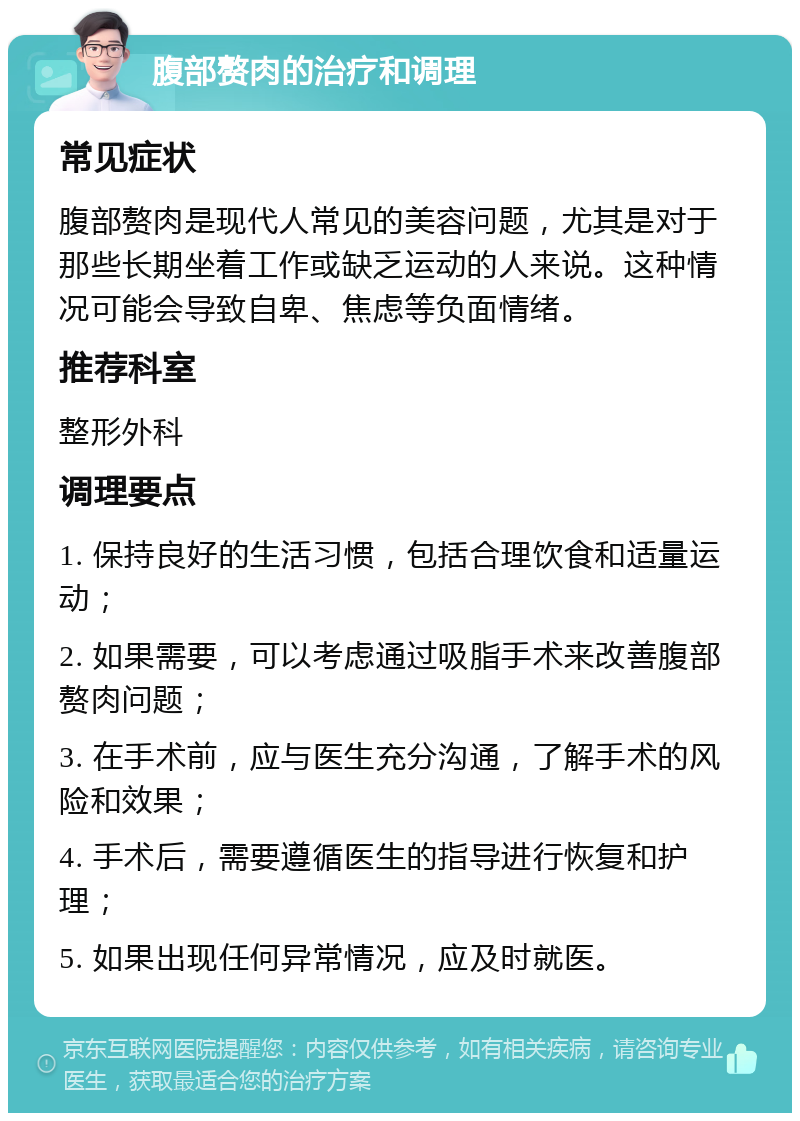 腹部赘肉的治疗和调理 常见症状 腹部赘肉是现代人常见的美容问题，尤其是对于那些长期坐着工作或缺乏运动的人来说。这种情况可能会导致自卑、焦虑等负面情绪。 推荐科室 整形外科 调理要点 1. 保持良好的生活习惯，包括合理饮食和适量运动； 2. 如果需要，可以考虑通过吸脂手术来改善腹部赘肉问题； 3. 在手术前，应与医生充分沟通，了解手术的风险和效果； 4. 手术后，需要遵循医生的指导进行恢复和护理； 5. 如果出现任何异常情况，应及时就医。