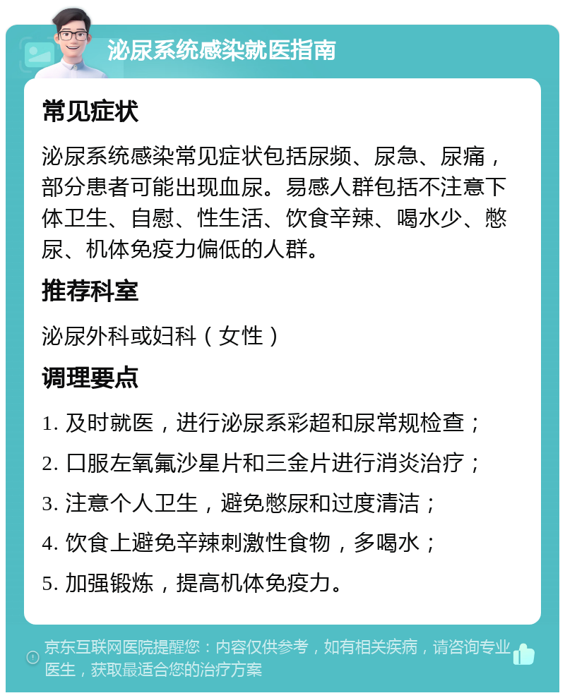 泌尿系统感染就医指南 常见症状 泌尿系统感染常见症状包括尿频、尿急、尿痛，部分患者可能出现血尿。易感人群包括不注意下体卫生、自慰、性生活、饮食辛辣、喝水少、憋尿、机体免疫力偏低的人群。 推荐科室 泌尿外科或妇科（女性） 调理要点 1. 及时就医，进行泌尿系彩超和尿常规检查； 2. 口服左氧氟沙星片和三金片进行消炎治疗； 3. 注意个人卫生，避免憋尿和过度清洁； 4. 饮食上避免辛辣刺激性食物，多喝水； 5. 加强锻炼，提高机体免疫力。