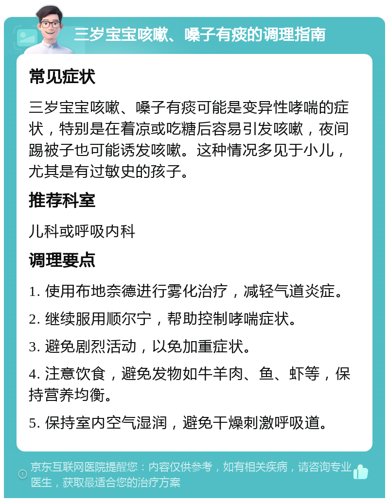 三岁宝宝咳嗽、嗓子有痰的调理指南 常见症状 三岁宝宝咳嗽、嗓子有痰可能是变异性哮喘的症状，特别是在着凉或吃糖后容易引发咳嗽，夜间踢被子也可能诱发咳嗽。这种情况多见于小儿，尤其是有过敏史的孩子。 推荐科室 儿科或呼吸内科 调理要点 1. 使用布地奈德进行雾化治疗，减轻气道炎症。 2. 继续服用顺尔宁，帮助控制哮喘症状。 3. 避免剧烈活动，以免加重症状。 4. 注意饮食，避免发物如牛羊肉、鱼、虾等，保持营养均衡。 5. 保持室内空气湿润，避免干燥刺激呼吸道。