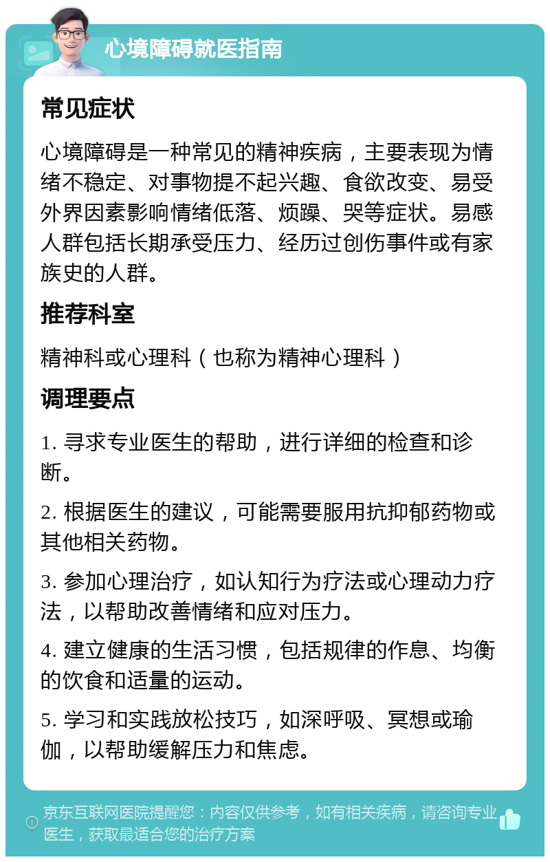 心境障碍就医指南 常见症状 心境障碍是一种常见的精神疾病，主要表现为情绪不稳定、对事物提不起兴趣、食欲改变、易受外界因素影响情绪低落、烦躁、哭等症状。易感人群包括长期承受压力、经历过创伤事件或有家族史的人群。 推荐科室 精神科或心理科（也称为精神心理科） 调理要点 1. 寻求专业医生的帮助，进行详细的检查和诊断。 2. 根据医生的建议，可能需要服用抗抑郁药物或其他相关药物。 3. 参加心理治疗，如认知行为疗法或心理动力疗法，以帮助改善情绪和应对压力。 4. 建立健康的生活习惯，包括规律的作息、均衡的饮食和适量的运动。 5. 学习和实践放松技巧，如深呼吸、冥想或瑜伽，以帮助缓解压力和焦虑。