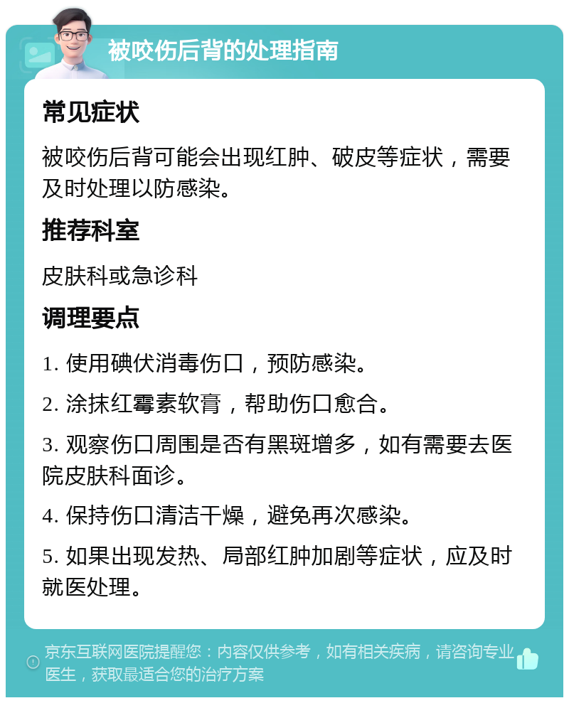 被咬伤后背的处理指南 常见症状 被咬伤后背可能会出现红肿、破皮等症状，需要及时处理以防感染。 推荐科室 皮肤科或急诊科 调理要点 1. 使用碘伏消毒伤口，预防感染。 2. 涂抹红霉素软膏，帮助伤口愈合。 3. 观察伤口周围是否有黑斑增多，如有需要去医院皮肤科面诊。 4. 保持伤口清洁干燥，避免再次感染。 5. 如果出现发热、局部红肿加剧等症状，应及时就医处理。