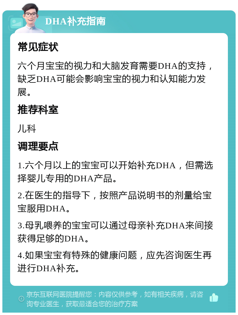 DHA补充指南 常见症状 六个月宝宝的视力和大脑发育需要DHA的支持，缺乏DHA可能会影响宝宝的视力和认知能力发展。 推荐科室 儿科 调理要点 1.六个月以上的宝宝可以开始补充DHA，但需选择婴儿专用的DHA产品。 2.在医生的指导下，按照产品说明书的剂量给宝宝服用DHA。 3.母乳喂养的宝宝可以通过母亲补充DHA来间接获得足够的DHA。 4.如果宝宝有特殊的健康问题，应先咨询医生再进行DHA补充。