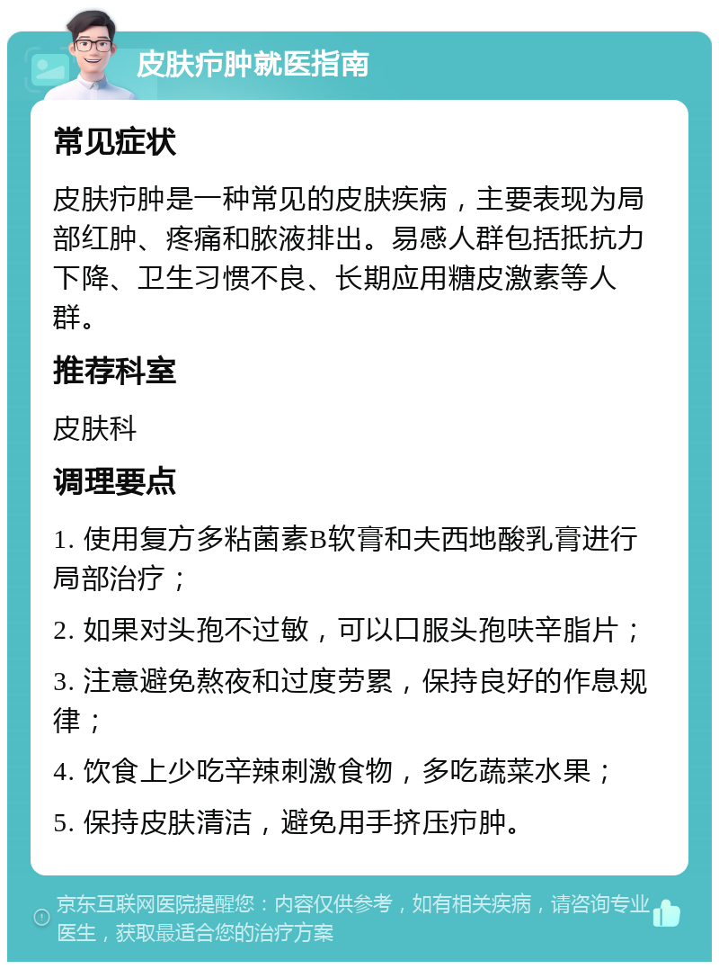 皮肤疖肿就医指南 常见症状 皮肤疖肿是一种常见的皮肤疾病，主要表现为局部红肿、疼痛和脓液排出。易感人群包括抵抗力下降、卫生习惯不良、长期应用糖皮激素等人群。 推荐科室 皮肤科 调理要点 1. 使用复方多粘菌素B软膏和夫西地酸乳膏进行局部治疗； 2. 如果对头孢不过敏，可以口服头孢呋辛脂片； 3. 注意避免熬夜和过度劳累，保持良好的作息规律； 4. 饮食上少吃辛辣刺激食物，多吃蔬菜水果； 5. 保持皮肤清洁，避免用手挤压疖肿。