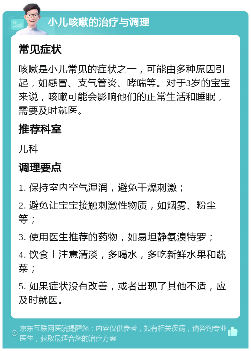 小儿咳嗽的治疗与调理 常见症状 咳嗽是小儿常见的症状之一，可能由多种原因引起，如感冒、支气管炎、哮喘等。对于3岁的宝宝来说，咳嗽可能会影响他们的正常生活和睡眠，需要及时就医。 推荐科室 儿科 调理要点 1. 保持室内空气湿润，避免干燥刺激； 2. 避免让宝宝接触刺激性物质，如烟雾、粉尘等； 3. 使用医生推荐的药物，如易坦静氨溴特罗； 4. 饮食上注意清淡，多喝水，多吃新鲜水果和蔬菜； 5. 如果症状没有改善，或者出现了其他不适，应及时就医。