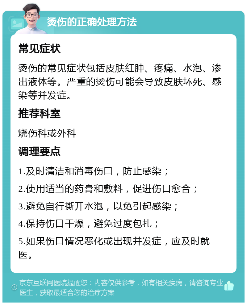 烫伤的正确处理方法 常见症状 烫伤的常见症状包括皮肤红肿、疼痛、水泡、渗出液体等。严重的烫伤可能会导致皮肤坏死、感染等并发症。 推荐科室 烧伤科或外科 调理要点 1.及时清洁和消毒伤口，防止感染； 2.使用适当的药膏和敷料，促进伤口愈合； 3.避免自行撕开水泡，以免引起感染； 4.保持伤口干燥，避免过度包扎； 5.如果伤口情况恶化或出现并发症，应及时就医。