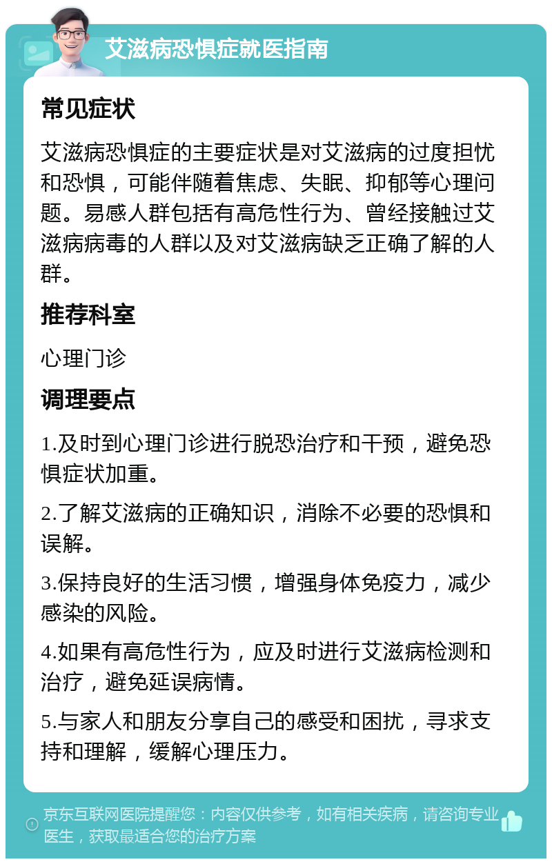 艾滋病恐惧症就医指南 常见症状 艾滋病恐惧症的主要症状是对艾滋病的过度担忧和恐惧，可能伴随着焦虑、失眠、抑郁等心理问题。易感人群包括有高危性行为、曾经接触过艾滋病病毒的人群以及对艾滋病缺乏正确了解的人群。 推荐科室 心理门诊 调理要点 1.及时到心理门诊进行脱恐治疗和干预，避免恐惧症状加重。 2.了解艾滋病的正确知识，消除不必要的恐惧和误解。 3.保持良好的生活习惯，增强身体免疫力，减少感染的风险。 4.如果有高危性行为，应及时进行艾滋病检测和治疗，避免延误病情。 5.与家人和朋友分享自己的感受和困扰，寻求支持和理解，缓解心理压力。