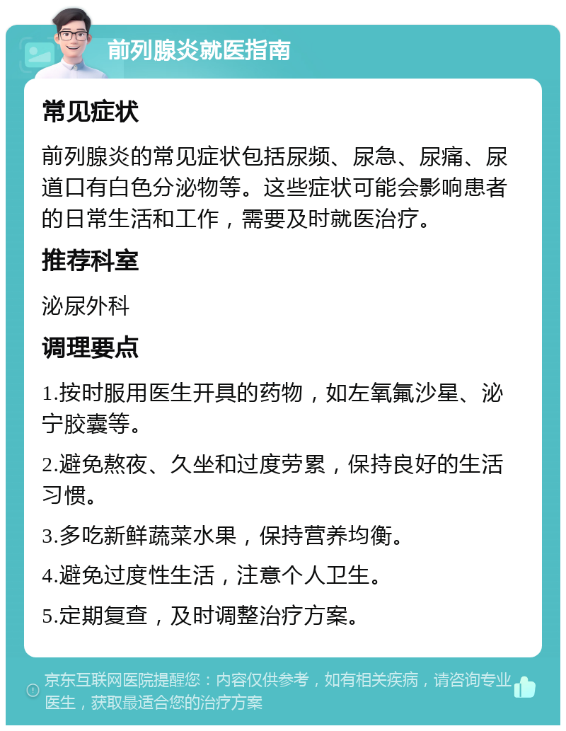 前列腺炎就医指南 常见症状 前列腺炎的常见症状包括尿频、尿急、尿痛、尿道口有白色分泌物等。这些症状可能会影响患者的日常生活和工作，需要及时就医治疗。 推荐科室 泌尿外科 调理要点 1.按时服用医生开具的药物，如左氧氟沙星、泌宁胶囊等。 2.避免熬夜、久坐和过度劳累，保持良好的生活习惯。 3.多吃新鲜蔬菜水果，保持营养均衡。 4.避免过度性生活，注意个人卫生。 5.定期复查，及时调整治疗方案。