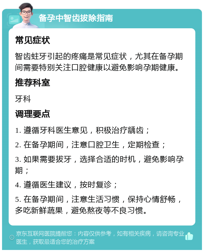 备孕中智齿拔除指南 常见症状 智齿蛀牙引起的疼痛是常见症状，尤其在备孕期间需要特别关注口腔健康以避免影响孕期健康。 推荐科室 牙科 调理要点 1. 遵循牙科医生意见，积极治疗龋齿； 2. 在备孕期间，注意口腔卫生，定期检查； 3. 如果需要拔牙，选择合适的时机，避免影响孕期； 4. 遵循医生建议，按时复诊； 5. 在备孕期间，注意生活习惯，保持心情舒畅，多吃新鲜蔬果，避免熬夜等不良习惯。