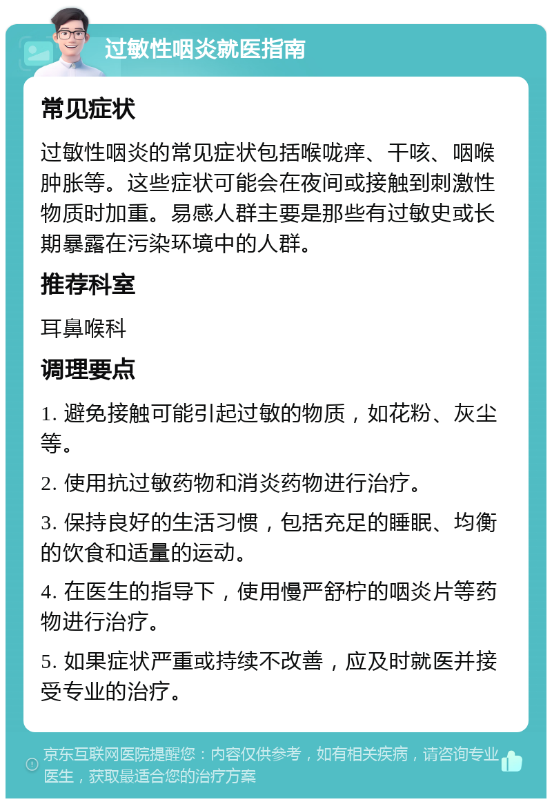 过敏性咽炎就医指南 常见症状 过敏性咽炎的常见症状包括喉咙痒、干咳、咽喉肿胀等。这些症状可能会在夜间或接触到刺激性物质时加重。易感人群主要是那些有过敏史或长期暴露在污染环境中的人群。 推荐科室 耳鼻喉科 调理要点 1. 避免接触可能引起过敏的物质，如花粉、灰尘等。 2. 使用抗过敏药物和消炎药物进行治疗。 3. 保持良好的生活习惯，包括充足的睡眠、均衡的饮食和适量的运动。 4. 在医生的指导下，使用慢严舒柠的咽炎片等药物进行治疗。 5. 如果症状严重或持续不改善，应及时就医并接受专业的治疗。