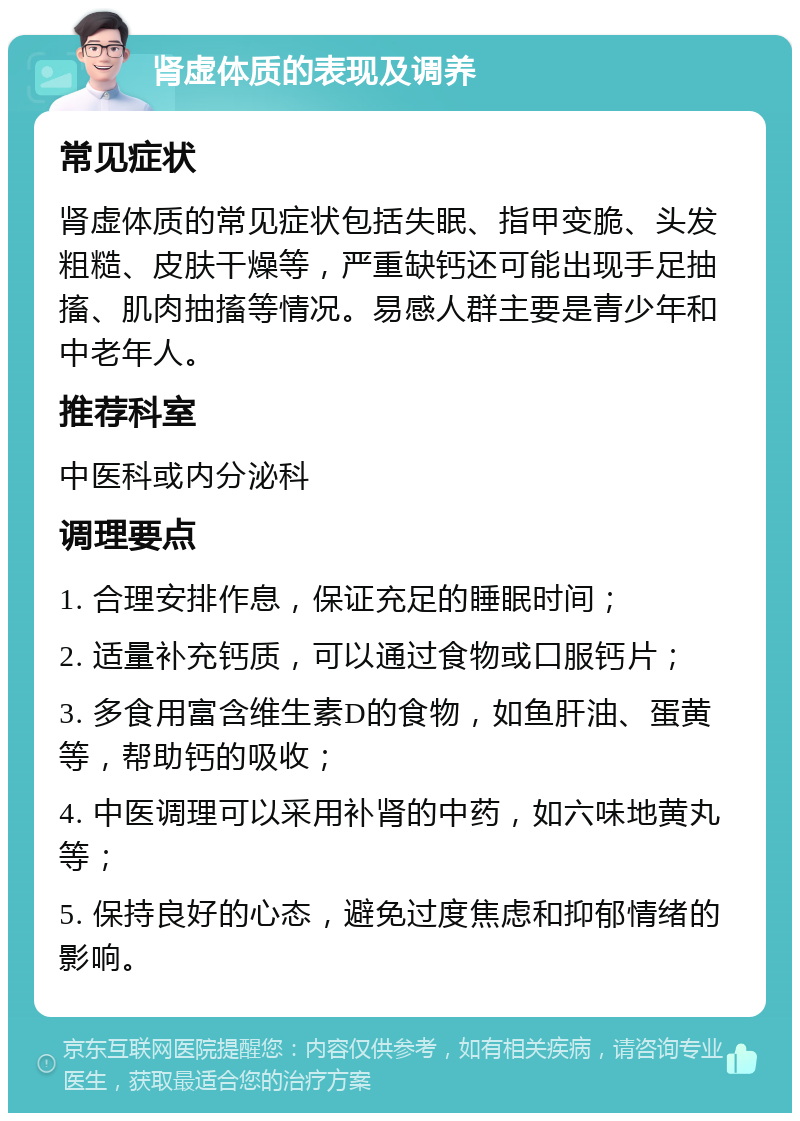 肾虚体质的表现及调养 常见症状 肾虚体质的常见症状包括失眠、指甲变脆、头发粗糙、皮肤干燥等，严重缺钙还可能出现手足抽搐、肌肉抽搐等情况。易感人群主要是青少年和中老年人。 推荐科室 中医科或内分泌科 调理要点 1. 合理安排作息，保证充足的睡眠时间； 2. 适量补充钙质，可以通过食物或口服钙片； 3. 多食用富含维生素D的食物，如鱼肝油、蛋黄等，帮助钙的吸收； 4. 中医调理可以采用补肾的中药，如六味地黄丸等； 5. 保持良好的心态，避免过度焦虑和抑郁情绪的影响。