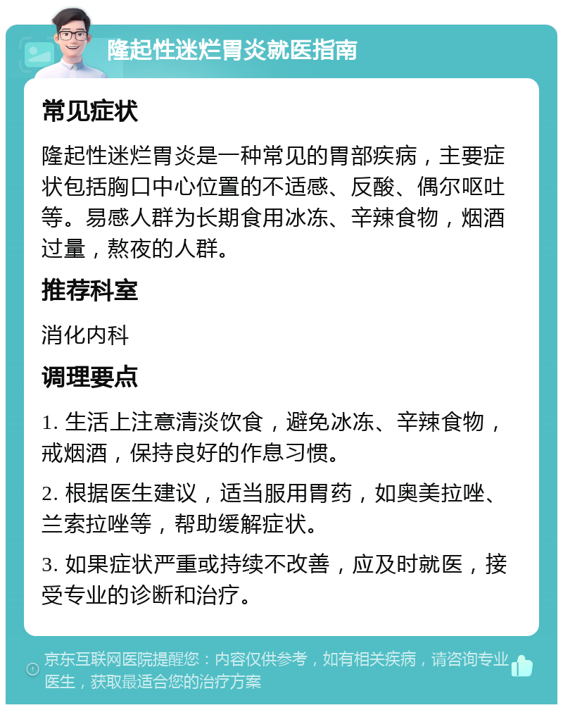 隆起性迷烂胃炎就医指南 常见症状 隆起性迷烂胃炎是一种常见的胃部疾病，主要症状包括胸口中心位置的不适感、反酸、偶尔呕吐等。易感人群为长期食用冰冻、辛辣食物，烟酒过量，熬夜的人群。 推荐科室 消化内科 调理要点 1. 生活上注意清淡饮食，避免冰冻、辛辣食物，戒烟酒，保持良好的作息习惯。 2. 根据医生建议，适当服用胃药，如奥美拉唑、兰索拉唑等，帮助缓解症状。 3. 如果症状严重或持续不改善，应及时就医，接受专业的诊断和治疗。