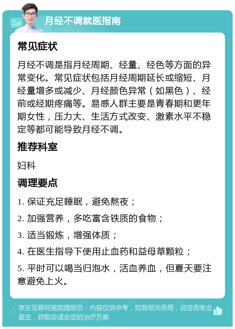 月经不调就医指南 常见症状 月经不调是指月经周期、经量、经色等方面的异常变化。常见症状包括月经周期延长或缩短、月经量增多或减少、月经颜色异常（如黑色）、经前或经期疼痛等。易感人群主要是青春期和更年期女性，压力大、生活方式改变、激素水平不稳定等都可能导致月经不调。 推荐科室 妇科 调理要点 1. 保证充足睡眠，避免熬夜； 2. 加强营养，多吃富含铁质的食物； 3. 适当锻炼，增强体质； 4. 在医生指导下使用止血药和益母草颗粒； 5. 平时可以喝当归泡水，活血养血，但夏天要注意避免上火。