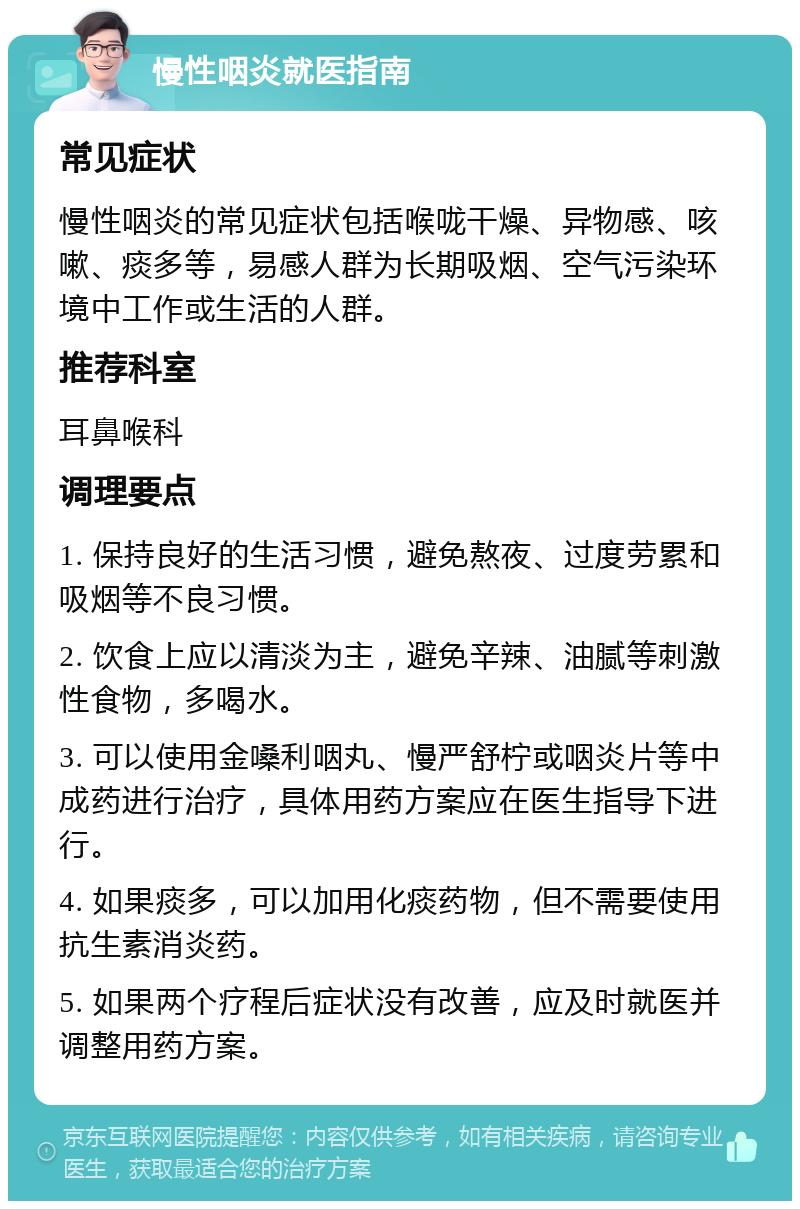 慢性咽炎就医指南 常见症状 慢性咽炎的常见症状包括喉咙干燥、异物感、咳嗽、痰多等，易感人群为长期吸烟、空气污染环境中工作或生活的人群。 推荐科室 耳鼻喉科 调理要点 1. 保持良好的生活习惯，避免熬夜、过度劳累和吸烟等不良习惯。 2. 饮食上应以清淡为主，避免辛辣、油腻等刺激性食物，多喝水。 3. 可以使用金嗓利咽丸、慢严舒柠或咽炎片等中成药进行治疗，具体用药方案应在医生指导下进行。 4. 如果痰多，可以加用化痰药物，但不需要使用抗生素消炎药。 5. 如果两个疗程后症状没有改善，应及时就医并调整用药方案。