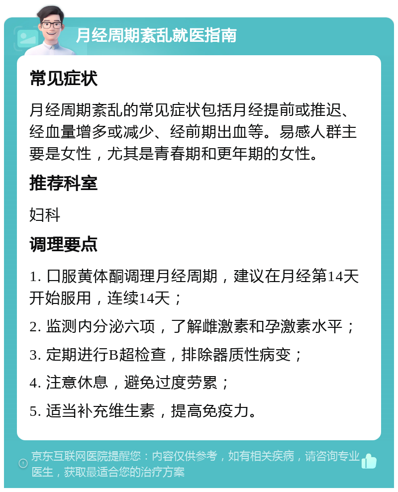 月经周期紊乱就医指南 常见症状 月经周期紊乱的常见症状包括月经提前或推迟、经血量增多或减少、经前期出血等。易感人群主要是女性，尤其是青春期和更年期的女性。 推荐科室 妇科 调理要点 1. 口服黄体酮调理月经周期，建议在月经第14天开始服用，连续14天； 2. 监测内分泌六项，了解雌激素和孕激素水平； 3. 定期进行B超检查，排除器质性病变； 4. 注意休息，避免过度劳累； 5. 适当补充维生素，提高免疫力。