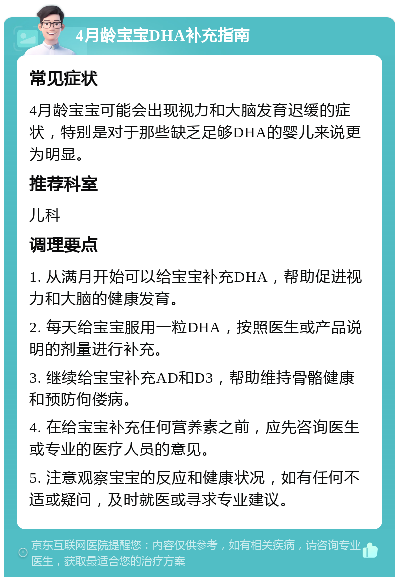 4月龄宝宝DHA补充指南 常见症状 4月龄宝宝可能会出现视力和大脑发育迟缓的症状，特别是对于那些缺乏足够DHA的婴儿来说更为明显。 推荐科室 儿科 调理要点 1. 从满月开始可以给宝宝补充DHA，帮助促进视力和大脑的健康发育。 2. 每天给宝宝服用一粒DHA，按照医生或产品说明的剂量进行补充。 3. 继续给宝宝补充AD和D3，帮助维持骨骼健康和预防佝偻病。 4. 在给宝宝补充任何营养素之前，应先咨询医生或专业的医疗人员的意见。 5. 注意观察宝宝的反应和健康状况，如有任何不适或疑问，及时就医或寻求专业建议。