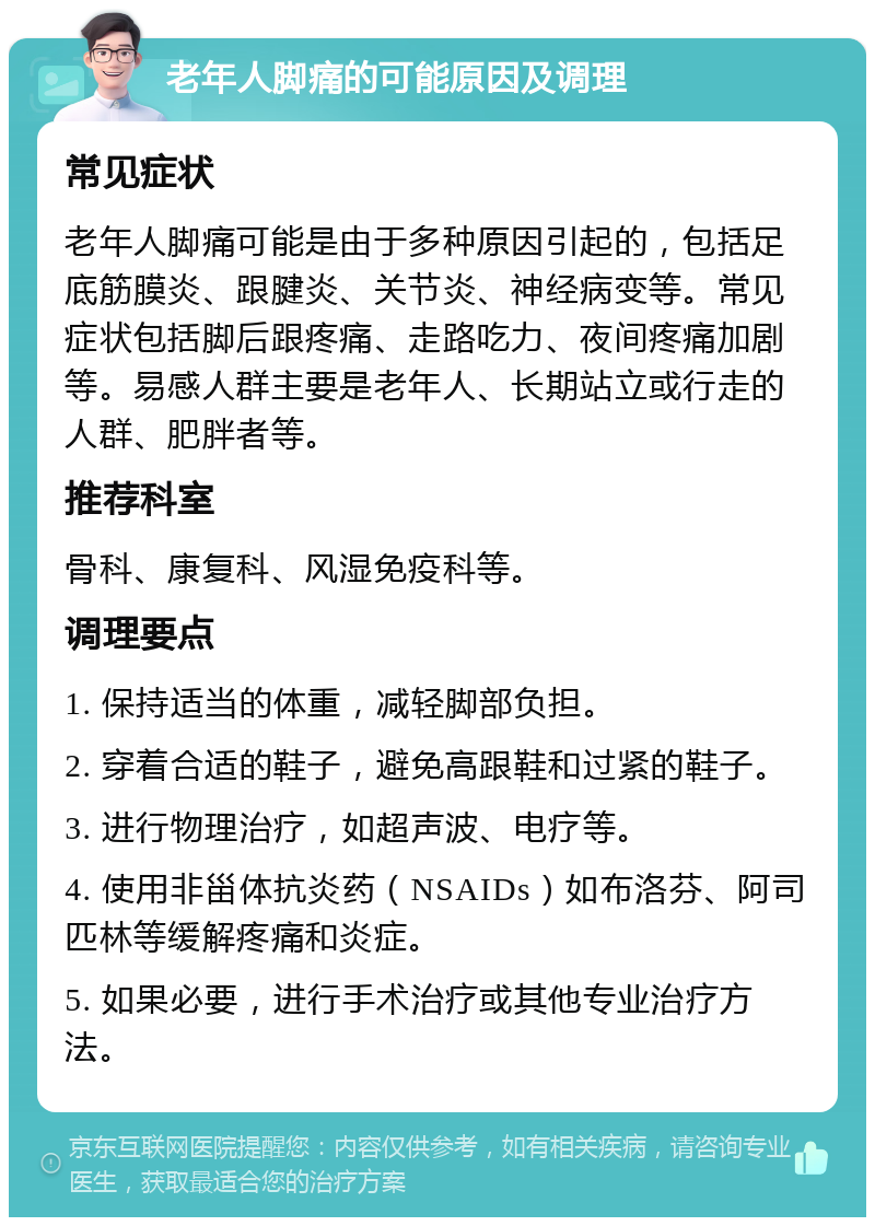 老年人脚痛的可能原因及调理 常见症状 老年人脚痛可能是由于多种原因引起的，包括足底筋膜炎、跟腱炎、关节炎、神经病变等。常见症状包括脚后跟疼痛、走路吃力、夜间疼痛加剧等。易感人群主要是老年人、长期站立或行走的人群、肥胖者等。 推荐科室 骨科、康复科、风湿免疫科等。 调理要点 1. 保持适当的体重，减轻脚部负担。 2. 穿着合适的鞋子，避免高跟鞋和过紧的鞋子。 3. 进行物理治疗，如超声波、电疗等。 4. 使用非甾体抗炎药（NSAIDs）如布洛芬、阿司匹林等缓解疼痛和炎症。 5. 如果必要，进行手术治疗或其他专业治疗方法。